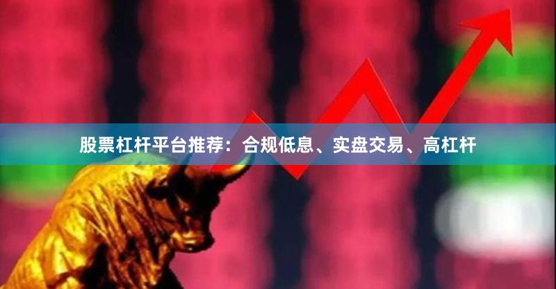 股票杠杆平台推荐:合规低息、实盘交易、高杠杆